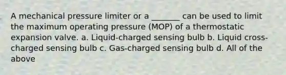 A mechanical pressure limiter or a _______ can be used to limit the maximum operating pressure (MOP) of a thermostatic expansion valve. a. Liquid-charged sensing bulb b. Liquid cross-charged sensing bulb c. Gas-charged sensing bulb d. All of the above