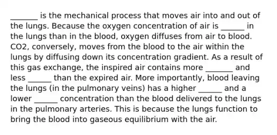 _______ is the mechanical process that moves air into and out of the lungs. Because the oxygen concentration of air is ______ in the lungs than in the blood, oxygen diffuses from air to blood. CO2, conversely, moves from the blood to the air within the lungs by diffusing down its concentration gradient. As a result of this gas exchange, the inspired air contains more _______ and less ______ than the expired air. More importantly, blood leaving the lungs (in the pulmonary veins) has a higher ______ and a lower ______ concentration than the blood delivered to the lungs in the pulmonary arteries. This is because the lungs function to bring the blood into gaseous equilibrium with the air.