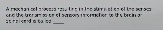 A mechanical process resulting in the stimulation of the senses and the transmission of sensory information to the brain or spinal cord is called _____