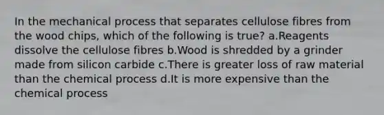 In the mechanical process that separates cellulose fibres from the wood chips, which of the following is true? a.Reagents dissolve the cellulose fibres b.Wood is shredded by a grinder made from silicon carbide c.There is greater loss of raw material than the chemical process d.It is more expensive than the chemical process