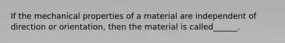 If the mechanical properties of a material are independent of direction or orientation, then the material is called______.