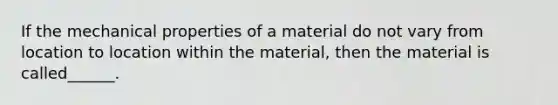 If the mechanical properties of a material do not vary from location to location within the material, then the material is called______.