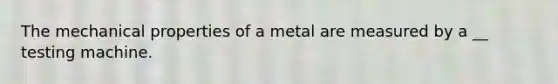 The mechanical properties of a metal are measured by a __ testing machine.