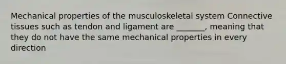 Mechanical properties of the musculoskeletal system Connective tissues such as tendon and ligament are _______, meaning that they do not have the same mechanical properties in every direction