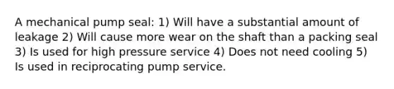 A mechanical pump seal: 1) Will have a substantial amount of leakage 2) Will cause more wear on the shaft than a packing seal 3) Is used for high pressure service 4) Does not need cooling 5) Is used in reciprocating pump service.