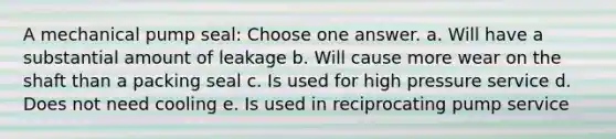 A mechanical pump seal: Choose one answer. a. Will have a substantial amount of leakage b. Will cause more wear on the shaft than a packing seal c. Is used for high pressure service d. Does not need cooling e. Is used in reciprocating pump service