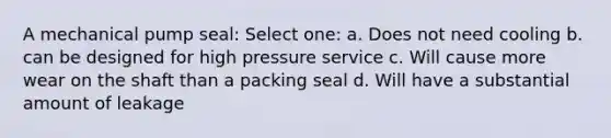 A mechanical pump seal: Select one: a. Does not need cooling b. can be designed for high pressure service c. Will cause more wear on the shaft than a packing seal d. Will have a substantial amount of leakage