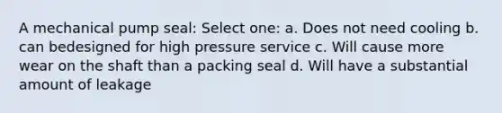 A mechanical pump seal: Select one: a. Does not need cooling b. can bedesigned for high pressure service c. Will cause more wear on the shaft than a packing seal d. Will have a substantial amount of leakage