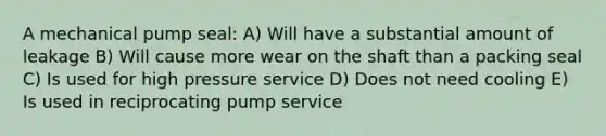 A mechanical pump seal: A) Will have a substantial amount of leakage B) Will cause more wear on the shaft than a packing seal C) Is used for high pressure service D) Does not need cooling E) Is used in reciprocating pump service