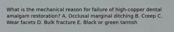 What is the mechanical reason for failure of high-copper dental amalgam restoration? A. Occlusal marginal ditching B. Creep C. Wear facets D. Bulk fracture E. Black or green tarnish