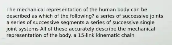 The mechanical representation of the human body can be described as which of the following? a series of successive joints a series of successive segments a series of successive single joint systems All of these accurately describe the mechanical representation of the body. a 15-link kinematic chain