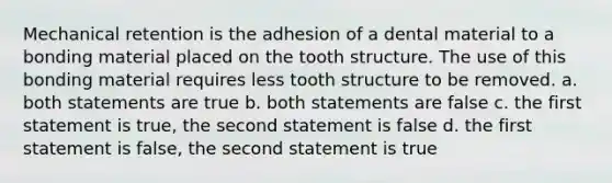 Mechanical retention is the adhesion of a dental material to a bonding material placed on the tooth structure. The use of this bonding material requires less tooth structure to be removed. a. both statements are true b. both statements are false c. the first statement is true, the second statement is false d. the first statement is false, the second statement is true