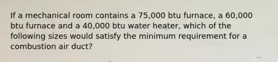 If a mechanical room contains a 75,000 btu furnace, a 60,000 btu furnace and a 40,000 btu water heater, which of the following sizes would satisfy the minimum requirement for a combustion air duct?