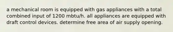 a mechanical room is equipped with gas appliances with a total combined input of 1200 mbtu/h. all appliances are equipped with draft control devices. determine free area of air supply opening.
