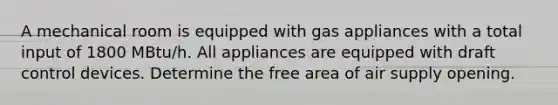 A mechanical room is equipped with gas appliances with a total input of 1800 MBtu/h. All appliances are equipped with draft control devices. Determine the free area of air supply opening.