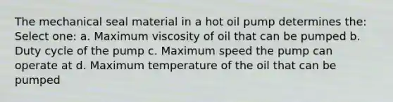 The mechanical seal material in a hot oil pump determines the: Select one: a. Maximum viscosity of oil that can be pumped b. Duty cycle of the pump c. Maximum speed the pump can operate at d. Maximum temperature of the oil that can be pumped