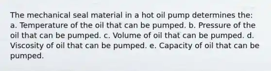 The mechanical seal material in a hot oil pump determines the: a. Temperature of the oil that can be pumped. b. Pressure of the oil that can be pumped. c. Volume of oil that can be pumped. d. Viscosity of oil that can be pumped. e. Capacity of oil that can be pumped.