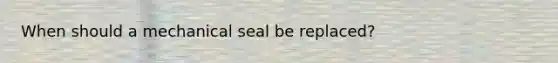 When should a mechanical seal be replaced?