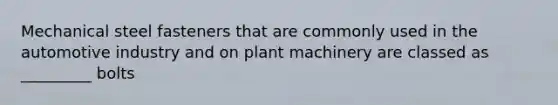 Mechanical steel fasteners that are commonly used in the automotive industry and on plant machinery are classed as _________ bolts