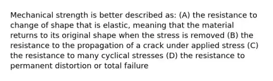 Mechanical strength is better described as: (A) the resistance to change of shape that is elastic, meaning that the material returns to its original shape when the stress is removed (B) the resistance to the propagation of a crack under applied stress (C) the resistance to many cyclical stresses (D) the resistance to permanent distortion or total failure