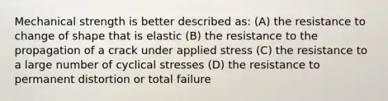 Mechanical strength is better described as: (A) the resistance to change of shape that is elastic (B) the resistance to the propagation of a crack under applied stress (C) the resistance to a large number of cyclical stresses (D) the resistance to permanent distortion or total failure