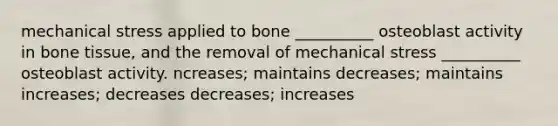 mechanical stress applied to bone __________ osteoblast activity in bone tissue, and the removal of mechanical stress __________ osteoblast activity. ncreases; maintains decreases; maintains increases; decreases decreases; increases