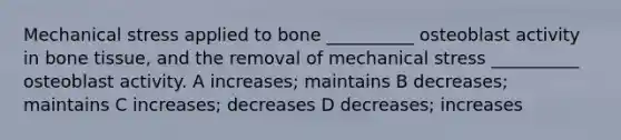 Mechanical stress applied to bone __________ osteoblast activity in bone tissue, and the removal of mechanical stress __________ osteoblast activity. A increases; maintains B decreases; maintains C increases; decreases D decreases; increases