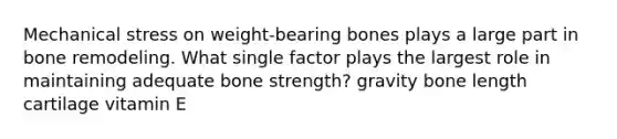 Mechanical stress on weight-bearing bones plays a large part in bone remodeling. What single factor plays the largest role in maintaining adequate bone strength? gravity bone length cartilage vitamin E