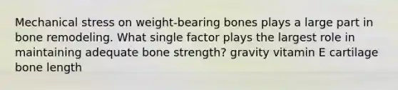 Mechanical stress on weight-bearing bones plays a large part in bone remodeling. What single factor plays the largest role in maintaining adequate bone strength? gravity vitamin E cartilage bone length