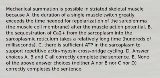 Mechanical summation is possible in striated skeletal muscle because A. the duration of a single muscle twitch greatly exceeds the time needed for repolarization of the sarcolemma (the muscle cell membrane) after the muscle action potential. B. the sequestration of Ca2+ from the sarcoplasm into the sarcoplasmic reticulum takes a relatively long time (hundreds of milliseconds). C. there is sufficient ATP in the sarcoplasm to support repetitive actin-myosin cross-bridge cycling. D. Answer choices A, B and C all correctly complete the sentence. E. None of the above answer choices (neither A nor B nor C nor D) correctly completes the sentence.