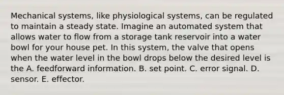 Mechanical systems, like physiological systems, can be regulated to maintain a steady state. Imagine an automated system that allows water to flow from a storage tank reservoir into a water bowl for your house pet. In this system, the valve that opens when the water level in the bowl drops below the desired level is the A. feedforward information. B. set point. C. error signal. D. sensor. E. effector.