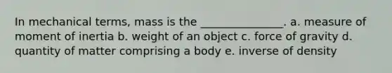 In mechanical terms, mass is the _______________. a. measure of moment of inertia b. weight of an object c. force of gravity d. quantity of matter comprising a body e. inverse of density