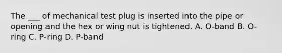 The ___ of mechanical test plug is inserted into the pipe or opening and the hex or wing nut is tightened. A. O-band B. O-ring C. P-ring D. P-band