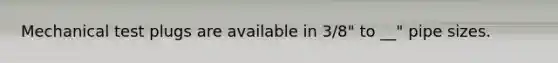 Mechanical test plugs are available in 3/8" to __" pipe sizes.