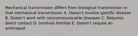 Mechanical transmission differs from biological transmission in that mechanical transmission A. Doesn't involve specific disease B. Doesn't work with noncommunicable diseases C. Requires direct contact D. Involves fomites E. Doesn't require an anthropod