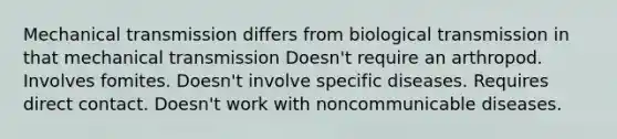 Mechanical transmission differs from biological transmission in that mechanical transmission Doesn't require an arthropod. Involves fomites. Doesn't involve specific diseases. Requires direct contact. Doesn't work with noncommunicable diseases.