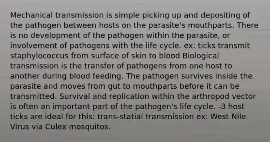 Mechanical transmission is simple picking up and depositing of the pathogen between hosts on the parasite's mouthparts. There is no development of the pathogen within the parasite, or involvement of pathogens with the life cycle. ex: ticks transmit staphylococcus from surface of skin to blood Biological transmission is the transfer of pathogens from one host to another during blood feeding. The pathogen survives inside the parasite and moves from gut to mouthparts before it can be transmitted. Survival and replication within the arthropod vector is often an important part of the pathogen's life cycle. -3 host ticks are ideal for this: trans-statial transmission ex: West Nile Virus via Culex mosquitos.