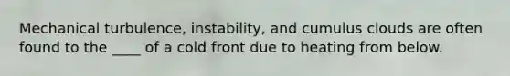 Mechanical turbulence, instability, and cumulus clouds are often found to the ____ of a cold front due to heating from below.