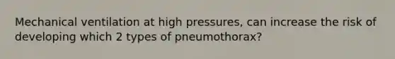 Mechanical ventilation at high pressures, can increase the risk of developing which 2 types of pneumothorax?