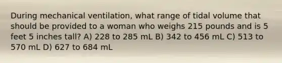 During mechanical ventilation, what range of tidal volume that should be provided to a woman who weighs 215 pounds and is 5 feet 5 inches tall? A) 228 to 285 mL B) 342 to 456 mL C) 513 to 570 mL D) 627 to 684 mL