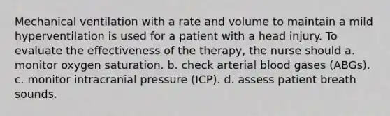 Mechanical ventilation with a rate and volume to maintain a mild hyperventilation is used for a patient with a head injury. To evaluate the effectiveness of the therapy, the nurse should a. monitor oxygen saturation. b. check arterial blood gases (ABGs). c. monitor intracranial pressure (ICP). d. assess patient breath sounds.