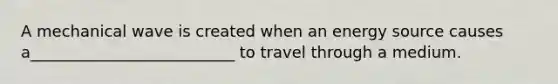 A mechanical wave is created when an energy source causes a__________________________ to travel through a medium.
