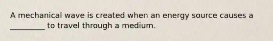 A mechanical wave is created when an energy source causes a _________ to travel through a medium.