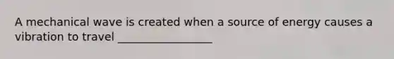 A mechanical wave is created when a source of energy causes a vibration to travel _________________