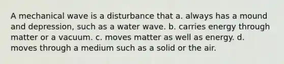 A mechanical wave is a disturbance that a. always has a mound and depression, such as a water wave. b. carries energy through matter or a vacuum. c. moves matter as well as energy. d. moves through a medium such as a solid or the air.