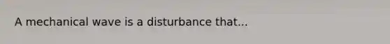 A mechanical wave is a disturbance that...