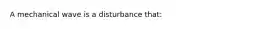 A mechanical wave is a disturbance that: