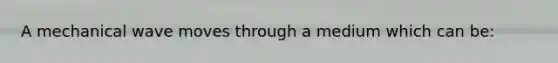 A mechanical wave moves through a medium which can be: