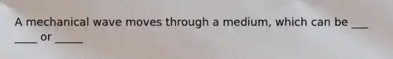 A mechanical wave moves through a medium, which can be ___ ____ or _____