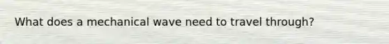 What does a mechanical wave need to travel through?